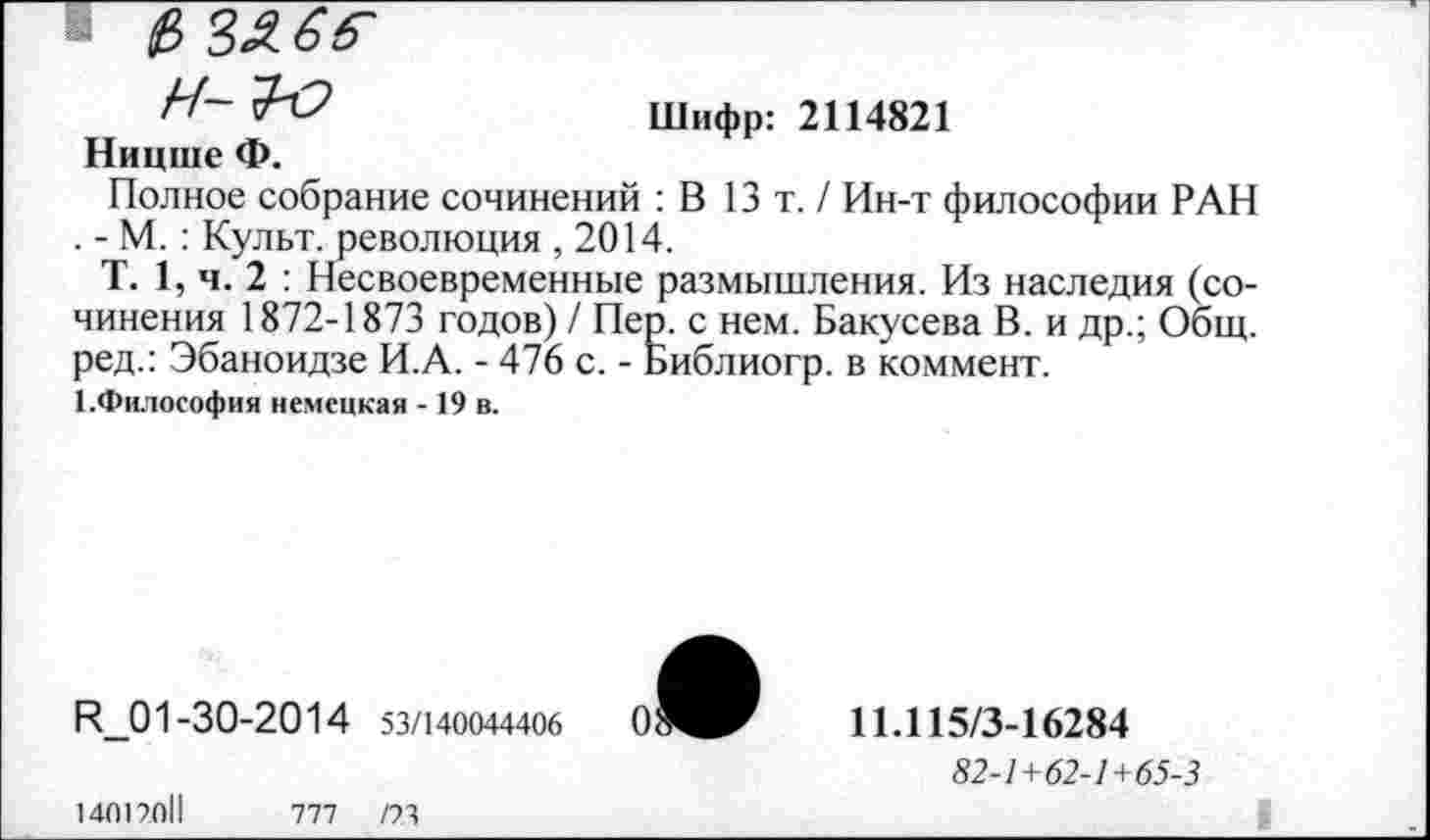 ﻿0 3£ 6б~
Шифр: 2114821 Ницше Ф.
Полное собрание сочинений : В 13т./ Ин-т философии РАН . - М. : Культ, революция , 2014.
Т. 1, ч. 2 : Несвоевременные размышления. Из наследия (сочинения 1872-1873 годов) / Пер. с нем. Бакусева В. и др.; Общ. ред.: Эбаноидзе И.А. - 476 с. - Библиогр. в коммент. 1.Философия немецкая -19 в.
И_01-30-2014 53/140044406
14017011	777 /73
11.115/3-16284
82-1+62-1+65-3
I